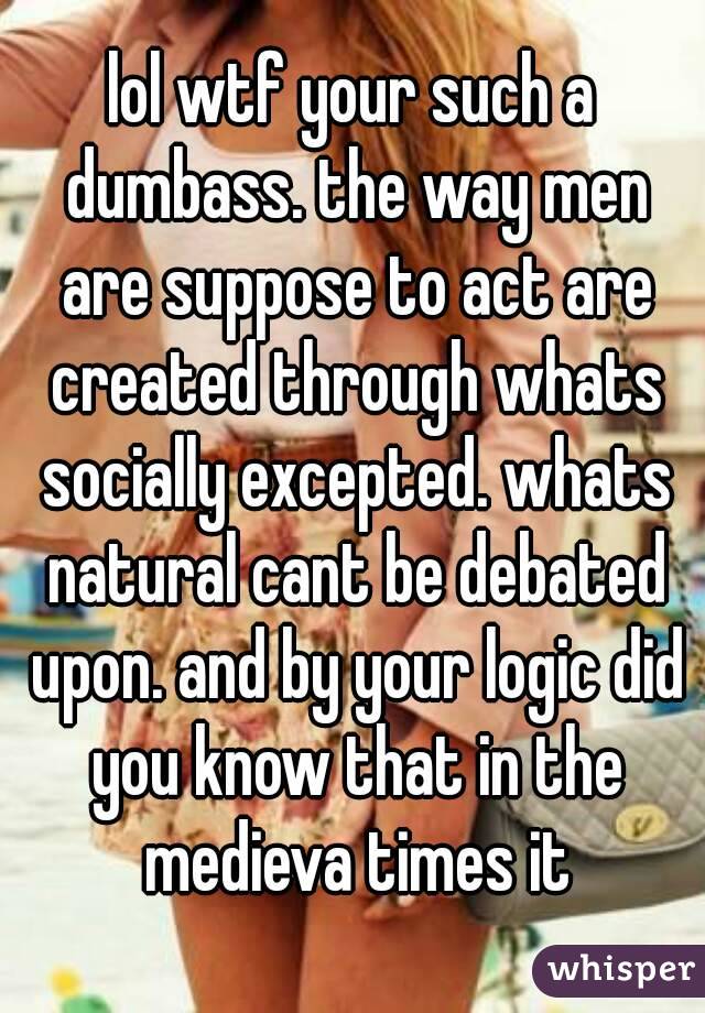 lol wtf your such a dumbass. the way men are suppose to act are created through whats socially excepted. whats natural cant be debated upon. and by your logic did you know that in the medieva times it