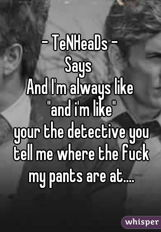 - TeNHeaDs -
Says 
And I'm always like
 "and i'm like"
 your the detective you tell me where the fuck my pants are at....