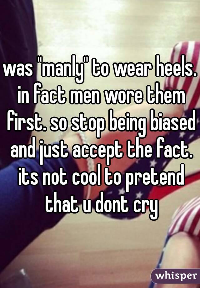 was "manly" to wear heels. in fact men wore them first. so stop being biased and just accept the fact. its not cool to pretend that u dont cry