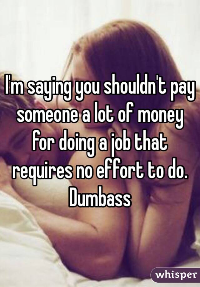 I'm saying you shouldn't pay someone a lot of money for doing a job that requires no effort to do. Dumbass