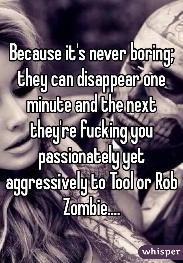 Because it's never boring; they can disappear one minute and the next they're fucking you passionately yet aggressively to Tool or Rob Zombie....