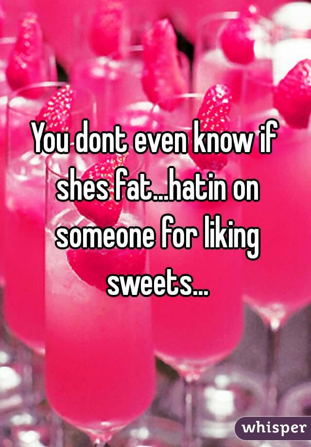 You dont even know if shes fat...hatin on someone for liking sweets...