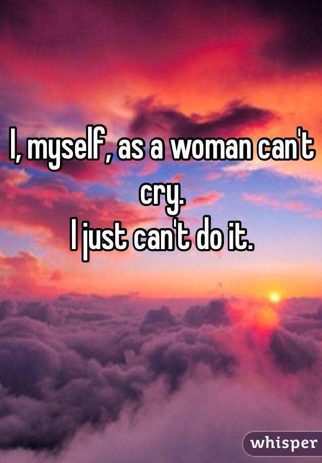 I, myself, as a woman can't cry.
I just can't do it.