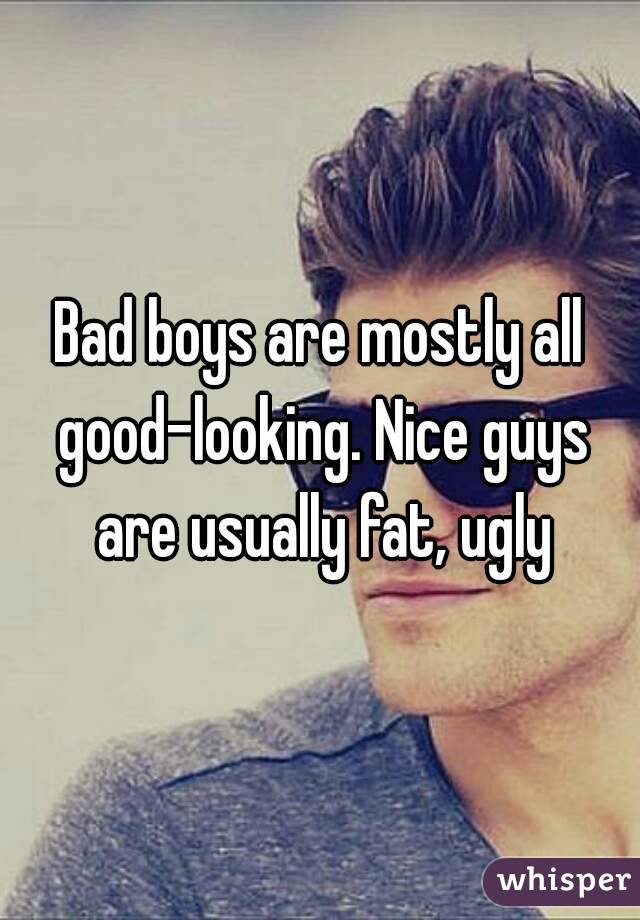 Bad boys are mostly all good-looking. Nice guys are usually fat, ugly