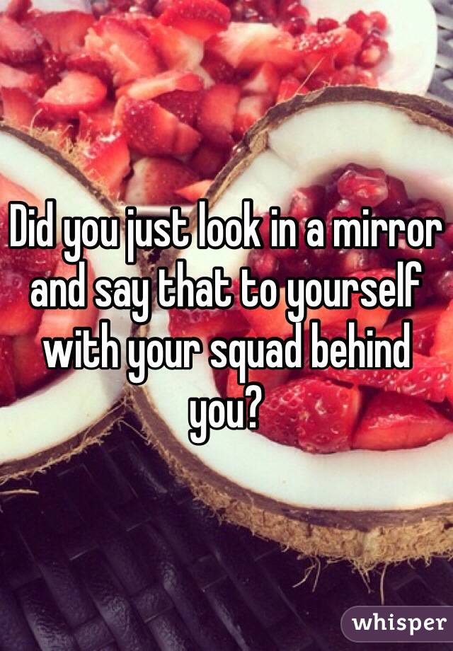 Did you just look in a mirror and say that to yourself with your squad behind you?