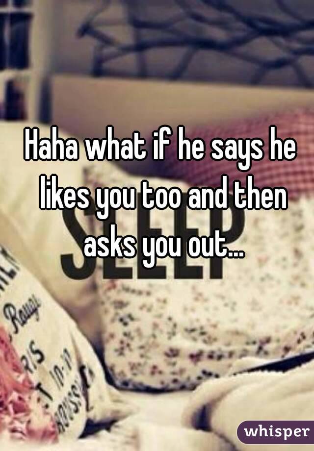 Haha what if he says he likes you too and then asks you out...
