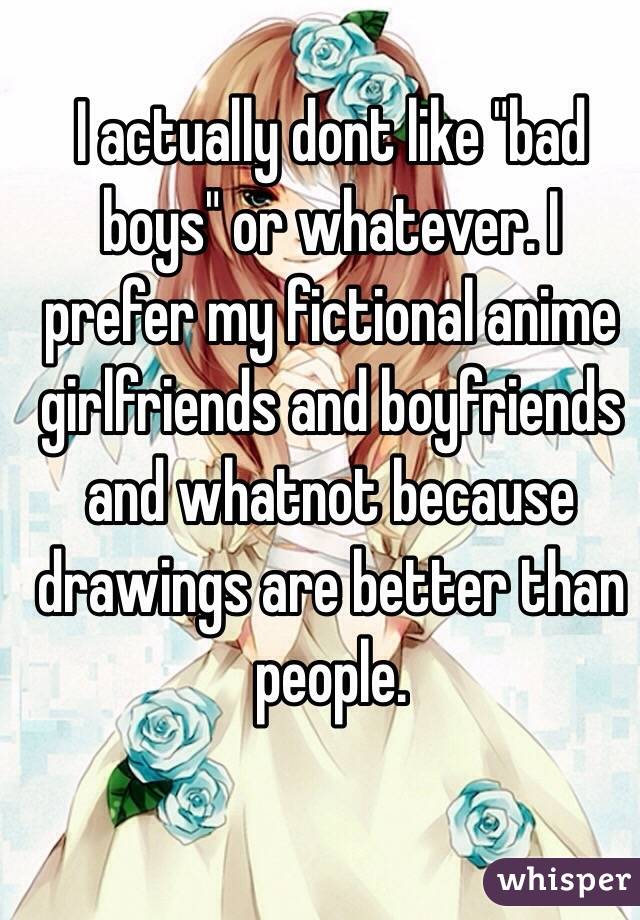 I actually dont like "bad boys" or whatever. I prefer my fictional anime girlfriends and boyfriends and whatnot because drawings are better than people.