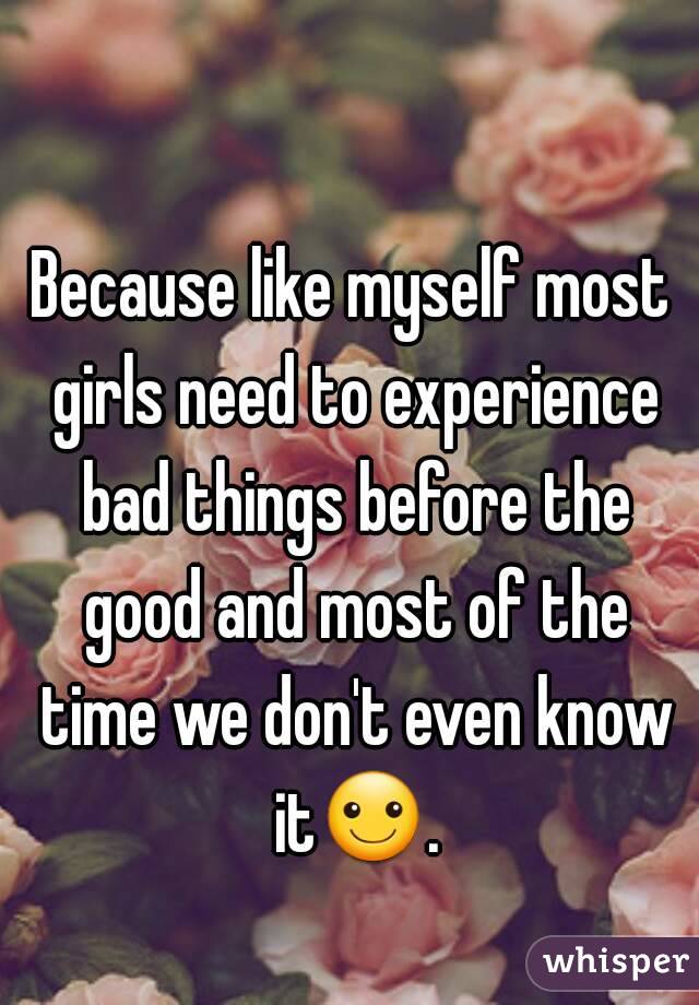 Because like myself most girls need to experience bad things before the good and most of the time we don't even know it☺.