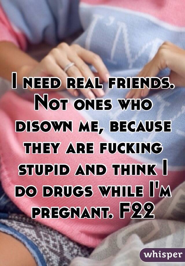 I need real friends. Not ones who disown me, because they are fucking stupid and think I do drugs while I'm pregnant. F22 