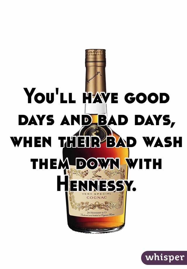You'll have good days and bad days, when their bad wash them down with Hennessy. 