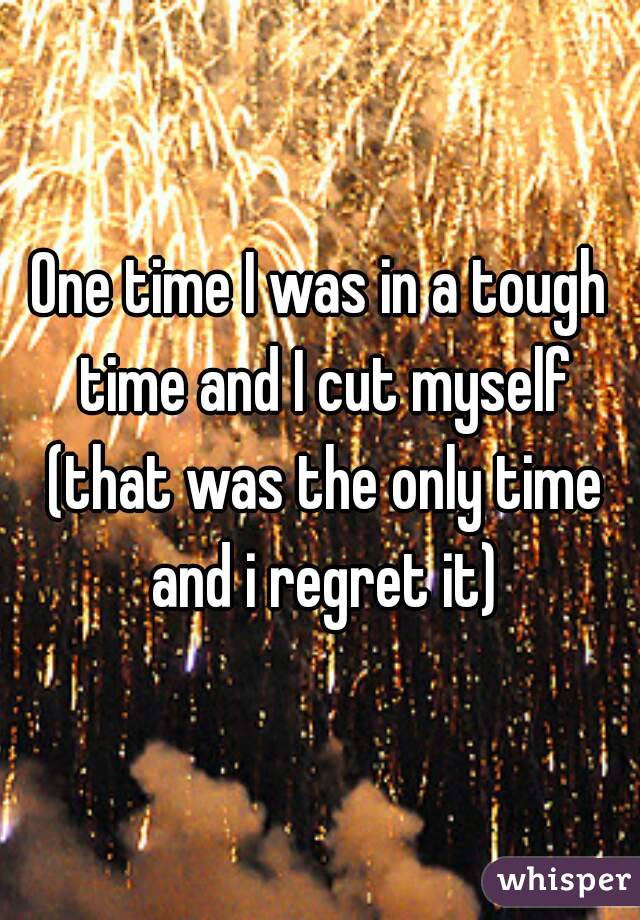 One time I was in a tough time and I cut myself (that was the only time and i regret it)