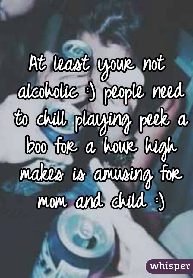 At least your not alcoholic :) people need to chill playing peek a boo for a hour high makes is amusing for mom and child :)