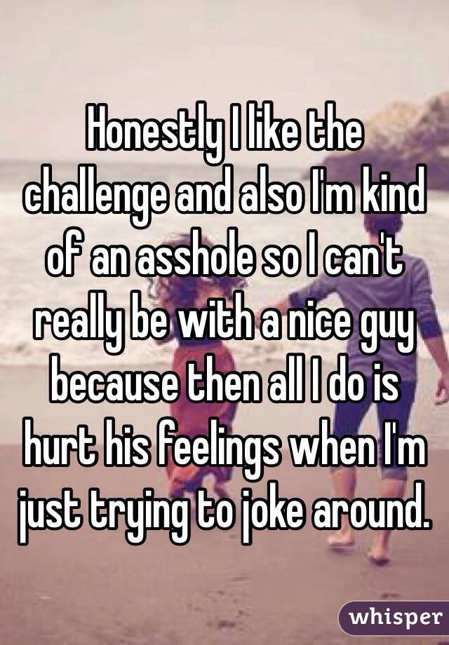 Honestly I like the challenge and also I'm kind of an asshole so I can't really be with a nice guy because then all I do is hurt his feelings when I'm just trying to joke around.
