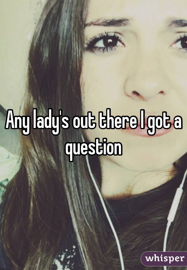 Any lady's out there I got a question 