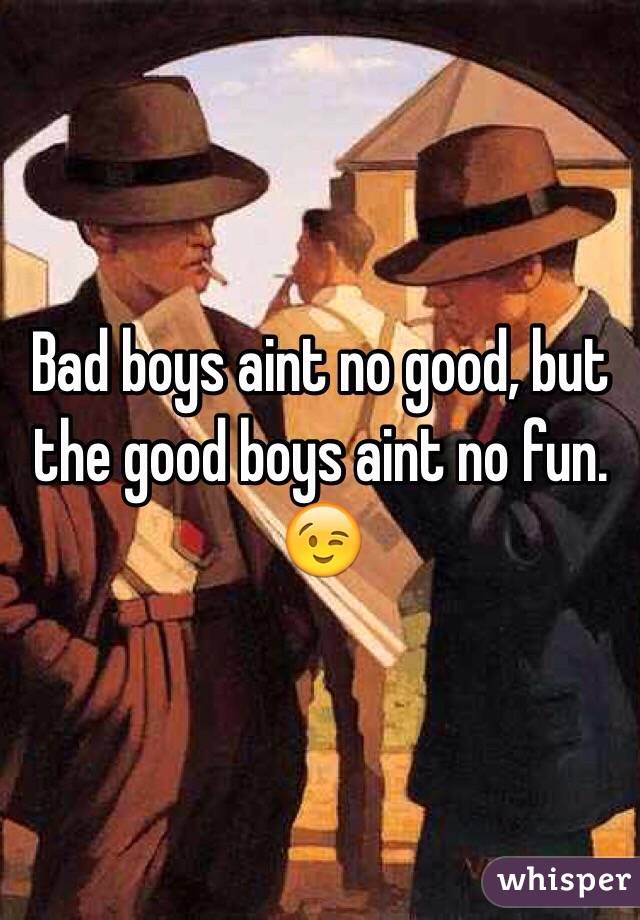 Bad boys aint no good, but the good boys aint no fun. 😉