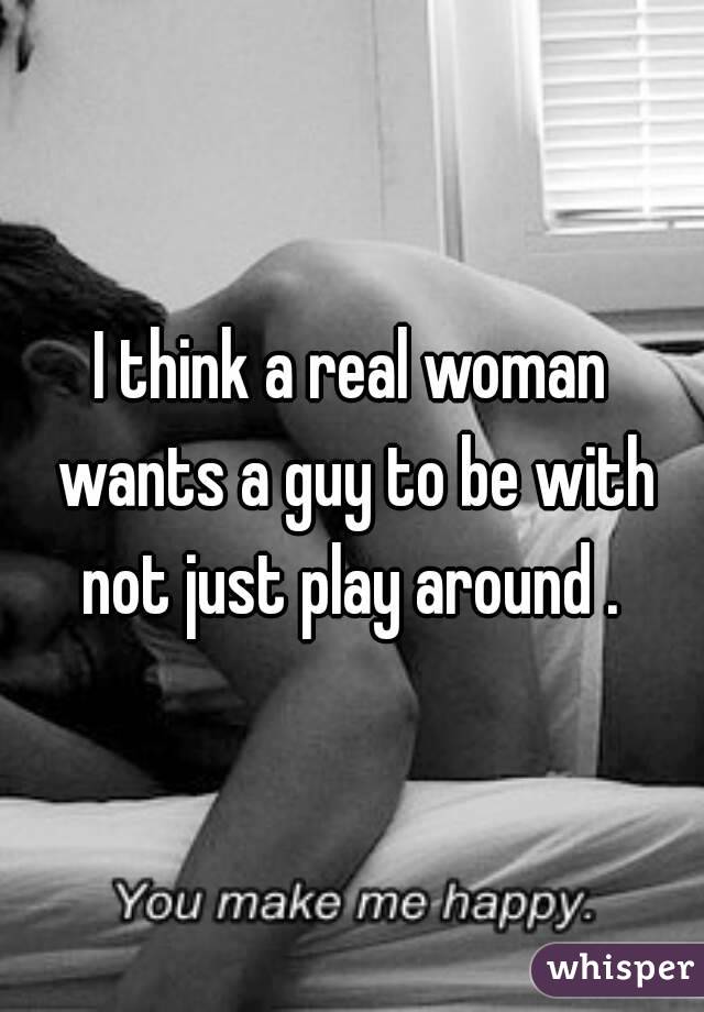 I think a real woman wants a guy to be with not just play around . 