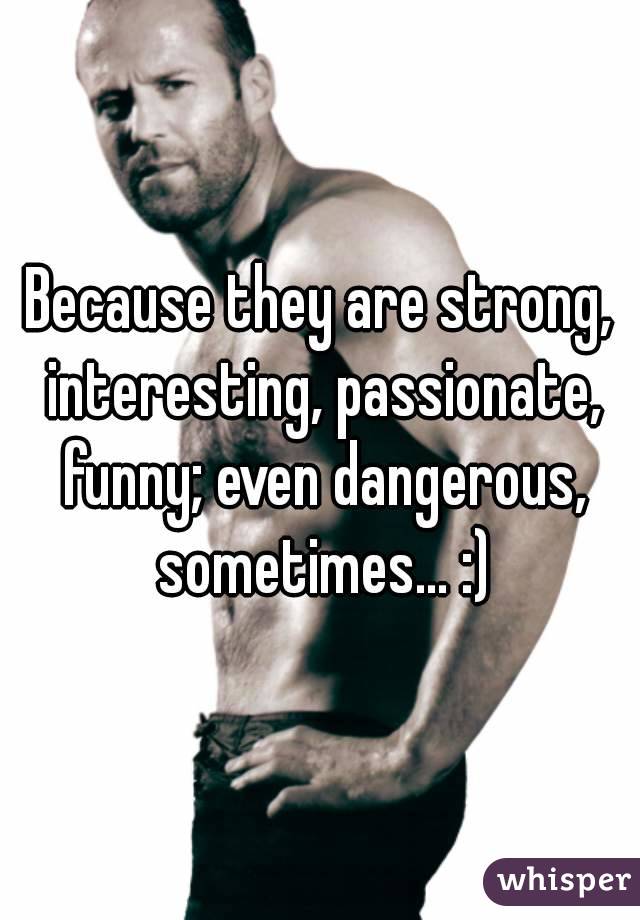 Because they are strong, interesting, passionate, funny; even dangerous, sometimes... :)