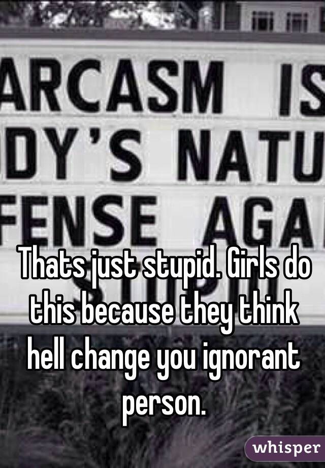 Thats just stupid. Girls do this because they think hell change you ignorant person.