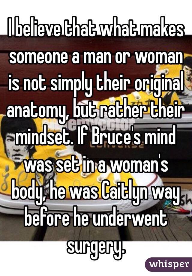 I believe that what makes someone a man or woman is not simply their original anatomy, but rather their mindset. If Bruce's mind was set in a woman's body, he was Caitlyn way before he underwent surgery.