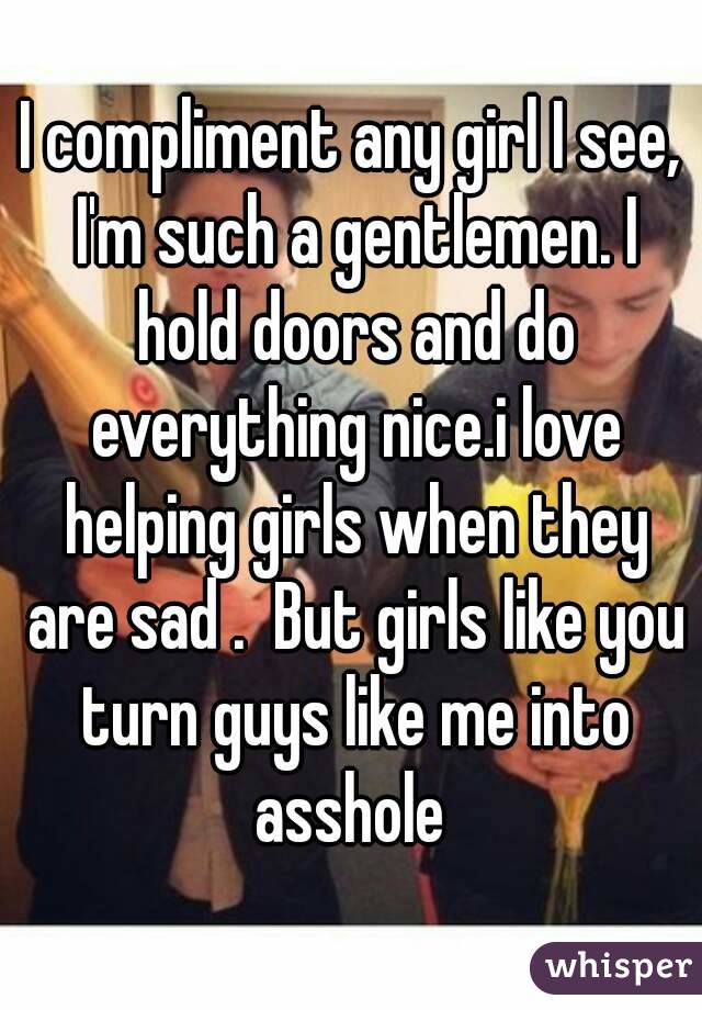 I compliment any girl I see, I'm such a gentlemen. I hold doors and do everything nice.i love helping girls when they are sad .  But girls like you turn guys like me into asshole 