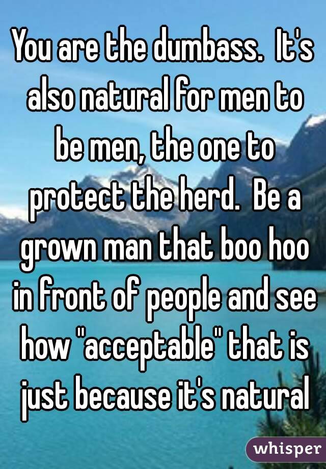 You are the dumbass.  It's also natural for men to be men, the one to protect the herd.  Be a grown man that boo hoo in front of people and see how "acceptable" that is just because it's natural