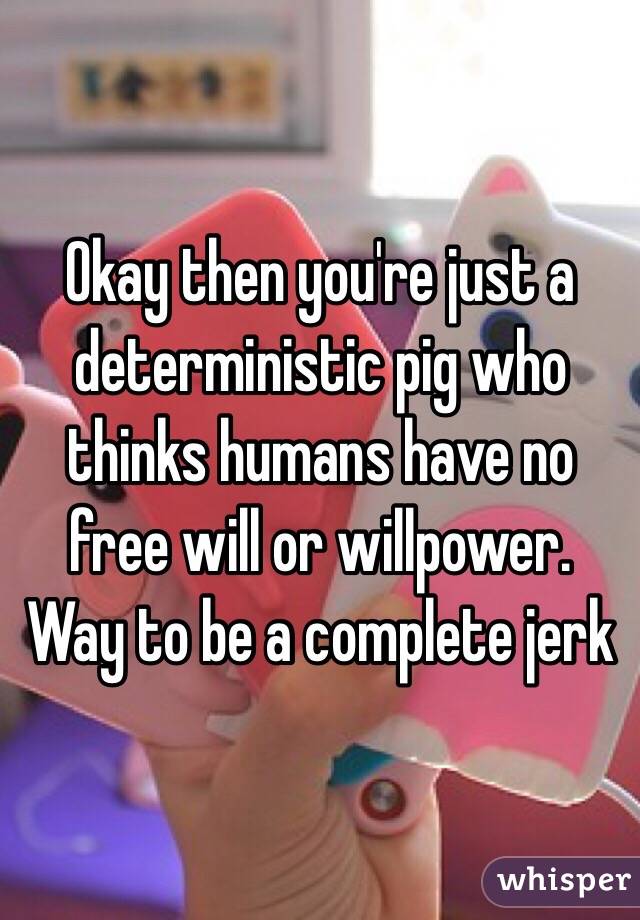 Okay then you're just a deterministic pig who thinks humans have no free will or willpower. Way to be a complete jerk