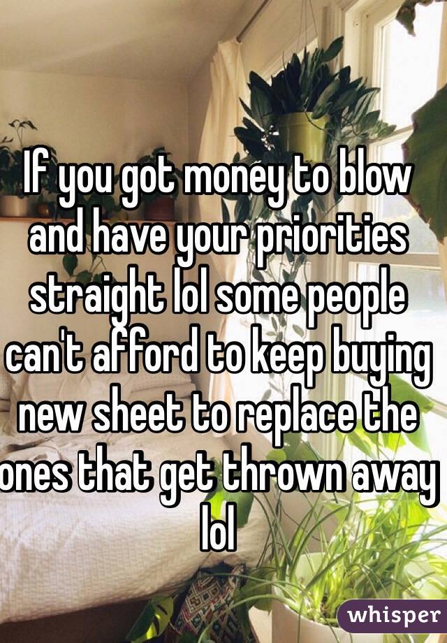 If you got money to blow and have your priorities straight lol some people can't afford to keep buying new sheet to replace the ones that get thrown away lol 