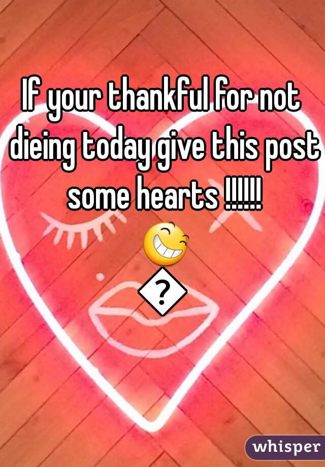 If your thankful for not dieing today give this post some hearts !!!!!! 😆😆