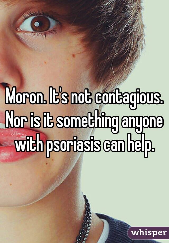Moron. It's not contagious. Nor is it something anyone with psoriasis can help. 