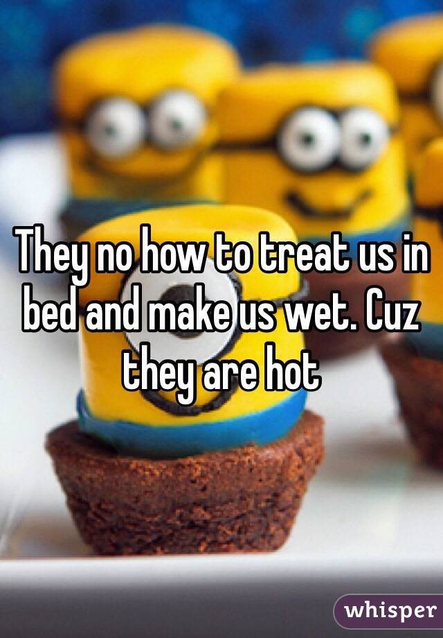 They no how to treat us in bed and make us wet. Cuz they are hot