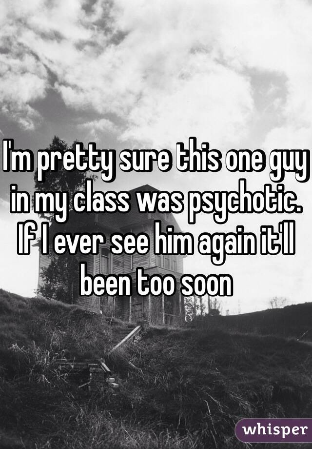 I'm pretty sure this one guy in my class was psychotic. If I ever see him again it'll been too soon