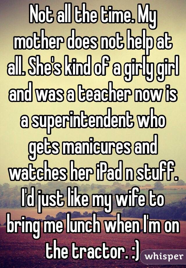 Not all the time. My mother does not help at all. She's kind of a girly girl and was a teacher now is a superintendent who gets manicures and watches her iPad n stuff. I'd just like my wife to bring me lunch when I'm on the tractor. :)