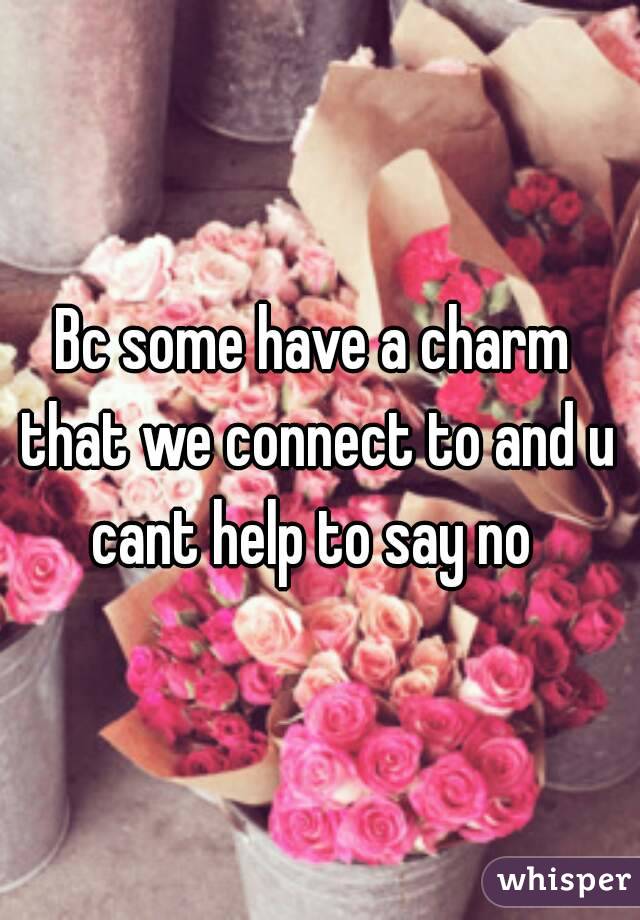 Bc some have a charm that we connect to and u cant help to say no 