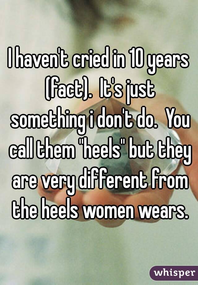 I haven't cried in 10 years (fact).  It's just something i don't do.  You call them "heels" but they are very different from the heels women wears.