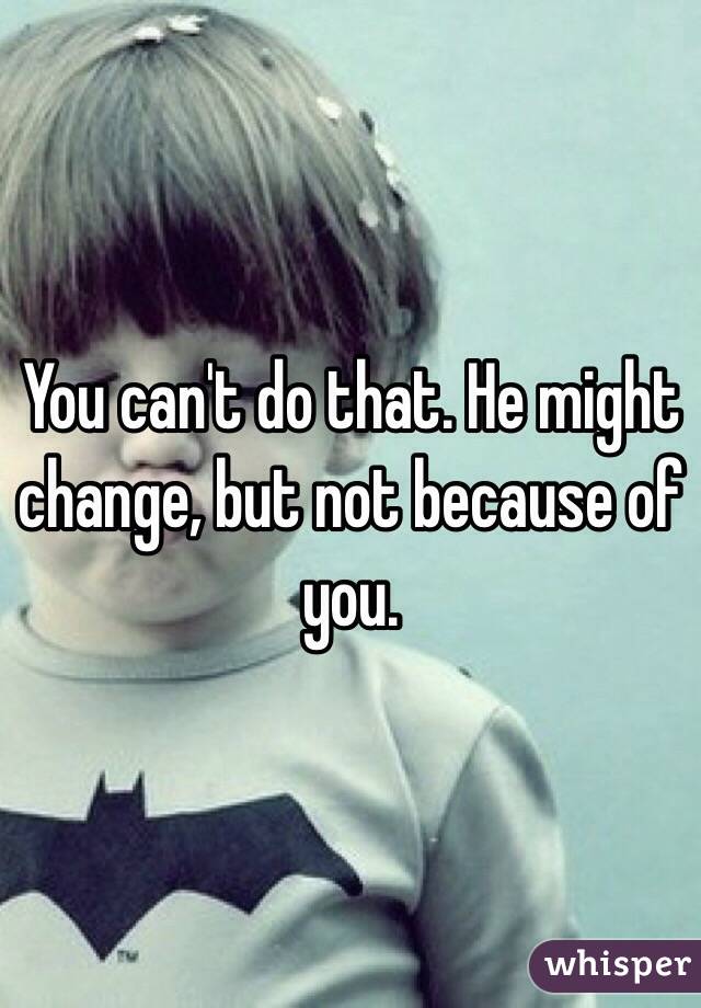 You can't do that. He might change, but not because of you.