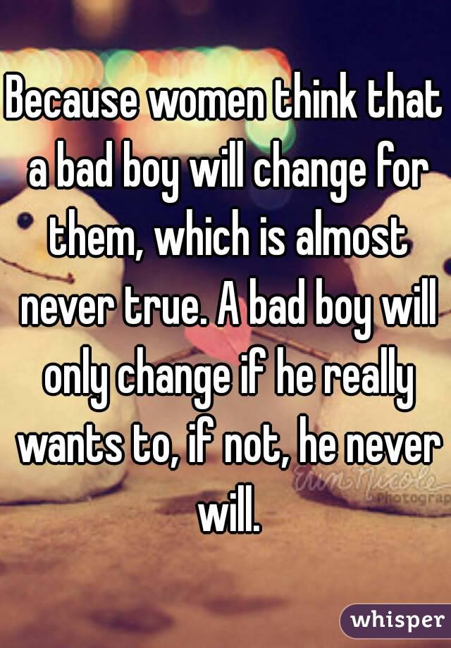 Because women think that a bad boy will change for them, which is almost never true. A bad boy will only change if he really wants to, if not, he never will.