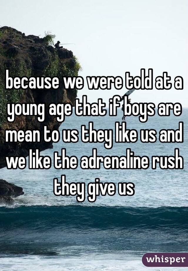 because we were told at a young age that if boys are mean to us they like us and we like the adrenaline rush they give us