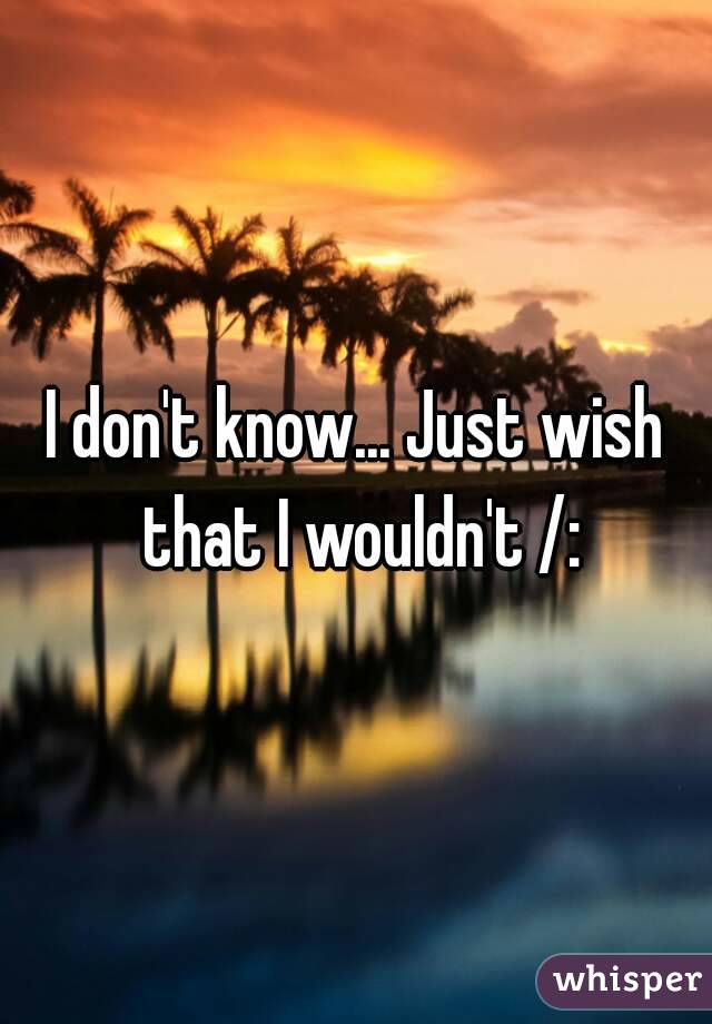 I don't know... Just wish that I wouldn't /: