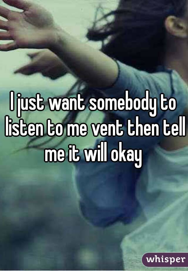 I just want somebody to listen to me vent then tell me it will okay 