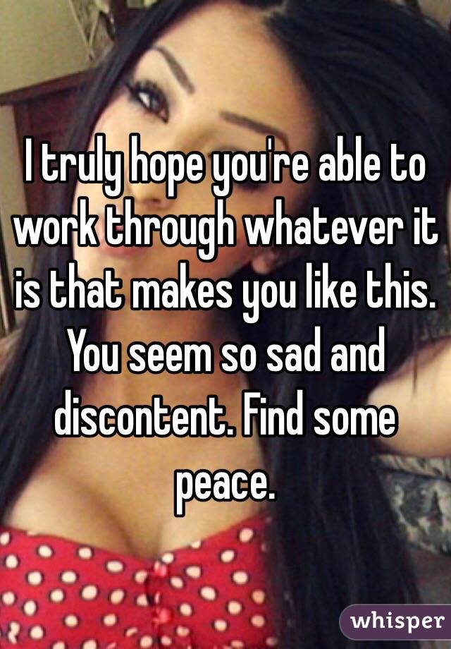 I truly hope you're able to work through whatever it is that makes you like this. You seem so sad and discontent. Find some peace.