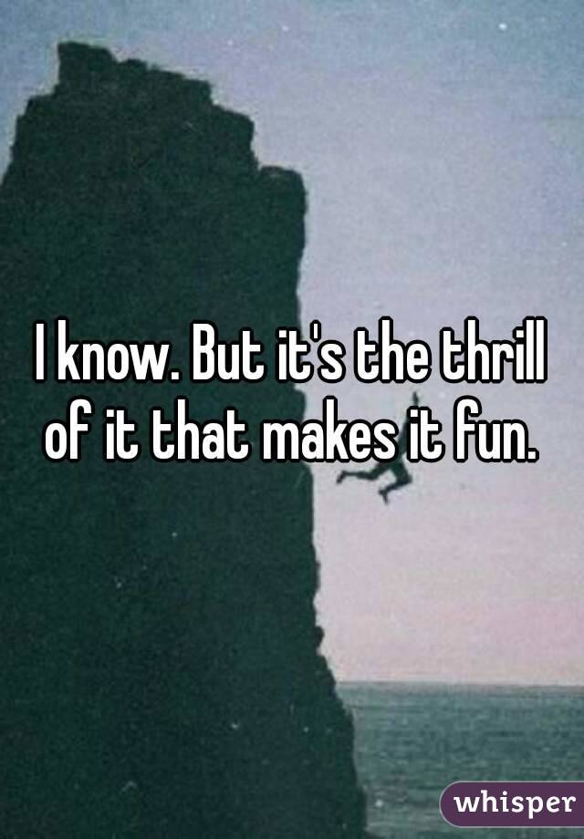 I know. But it's the thrill of it that makes it fun. 