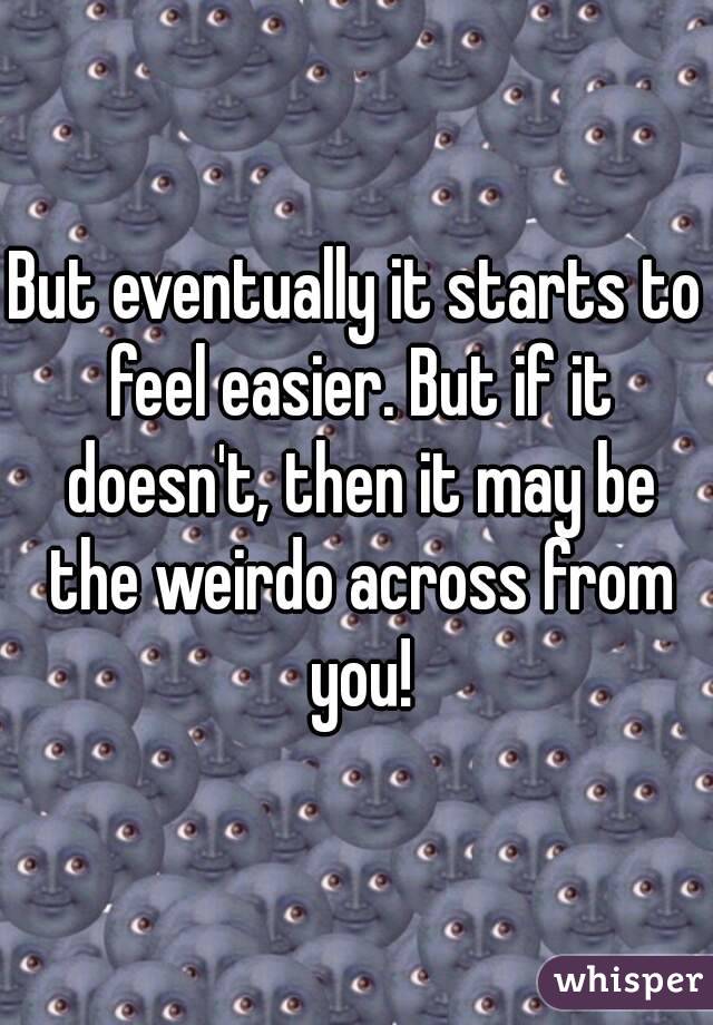 But eventually it starts to feel easier. But if it doesn't, then it may be the weirdo across from you!