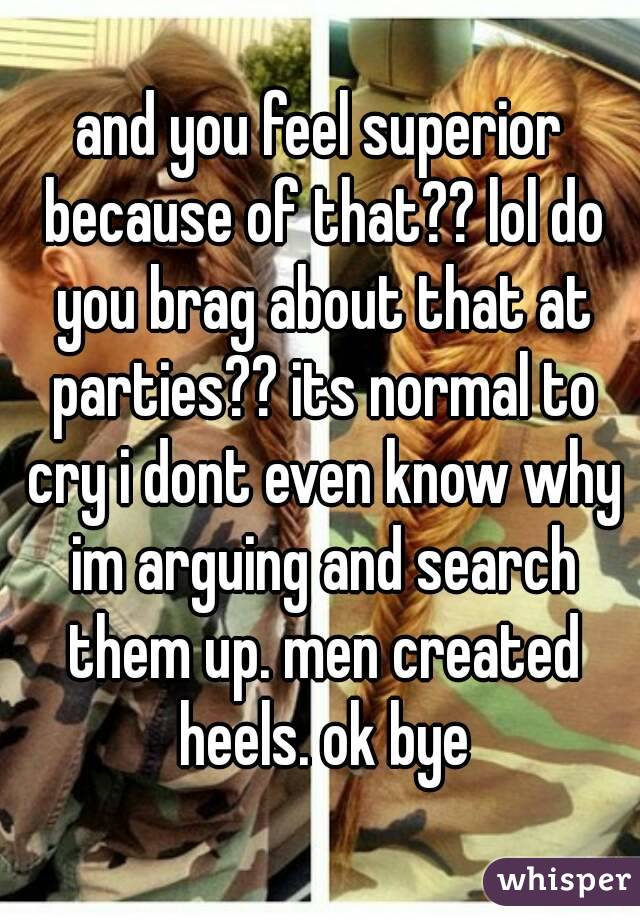 and you feel superior because of that?? lol do you brag about that at parties?? its normal to cry i dont even know why im arguing and search them up. men created heels. ok bye