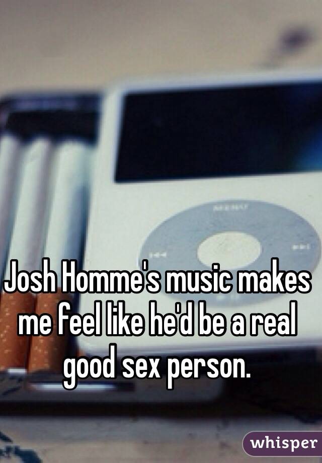 Josh Homme's music makes me feel like he'd be a real good sex person.