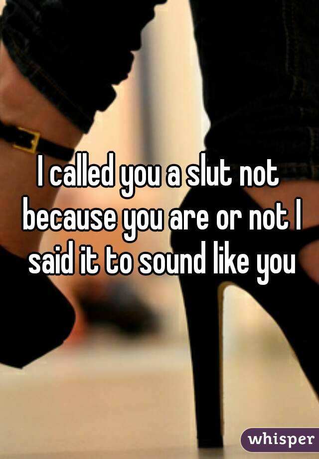 I called you a slut not because you are or not I said it to sound like you