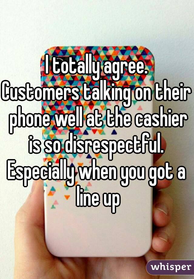 I totally agree.
Customers talking on their phone well at the cashier is so disrespectful. 
Especially when you got a line up
