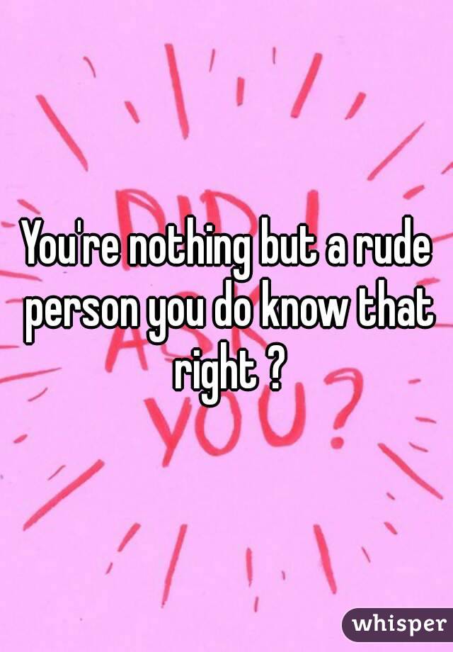 You're nothing but a rude person you do know that right ?