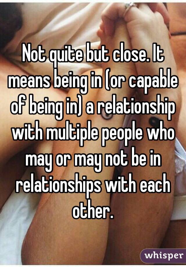 Not quite but close. It means being in (or capable of being in) a relationship with multiple people who may or may not be in relationships with each other. 