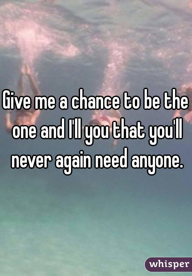 Give me a chance to be the one and I'll you that you'll never again need anyone.