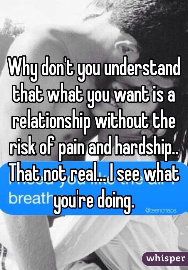 Why don't you understand that what you want is a relationship without the risk of pain and hardship.. That not real... I see what you're doing. 